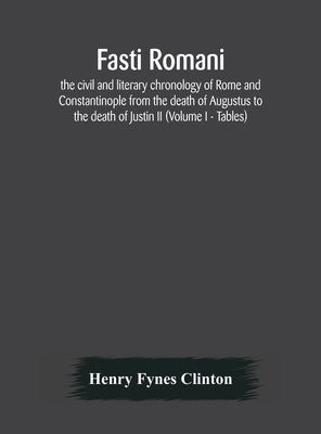 Fasti Romani, The Civil And Literary Chronology Of Rome And Constantinople From The Death Of Augustus To The Death Of Justin Ii (Volume I - Tables) by Henry Fynes Clinton