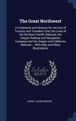 The Great Northwest: A Guidebook and Itinerary for the Use of Tourists and Travellers Over the Lines of the Northern Pacific Railroad, the by Winser, Harry Jacob