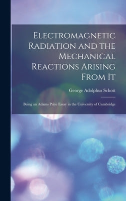 Electromagnetic Radiation and the Mechanical Reactions Arising From It: Being an Adams Prize Essay in the University of Cambridge by Schott, George Adolphus 1868-