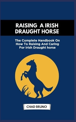 Raising a Irish Draught Horse: The Complete Handbook On How To Raising And Caring For Irish Draught horse by Bruno, Chad