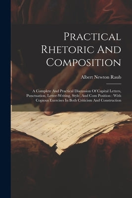Practical Rhetoric And Composition: A Complete And Practical Discussion Of Capital Letters, Punctuation, Letter-writing, Style, And Com Position: With by Raub, Albert Newton