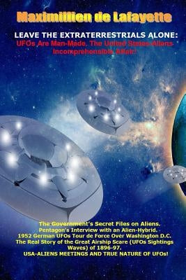 Leave the Extraterrestrials Alone: UFOs Are Man-Made. the United States-Aliens Incomprehensible Affair by De Lafayette, Maximillien