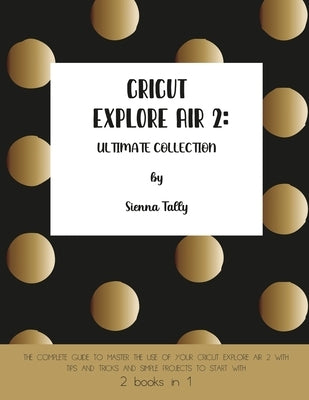 Cricut Explore Air 2: The Complete Guide to Master the Use of Your Cricut Explore Air 2, With Tips and Tricks and Simple Projects to Start W by Tally, Sienna