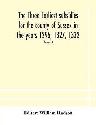 The Three Earliest Subsidies For The County Of Sussex In The Years 1296, 1327, 1332. With Some Remarks On The Origin Of Local Administration In The Co by William Hudson