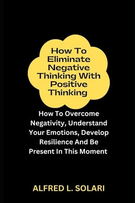 How To Eliminate Negative Thinking With Positive Thinking: How To Overcome Negativity, Understand Your Emotions, Develop Resilience And Be Present In by L. Solari, Alfred