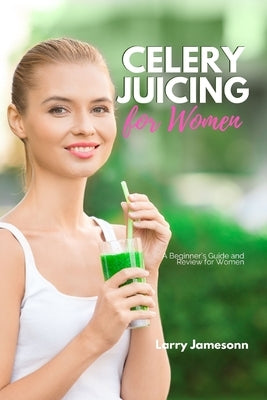 Celery Juicing: A Beginner's Guide and Review for Women by Jamesonn, Larry
