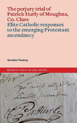 The Perjury Trial of Patrick Hurly of Moughna, Co. Clare: Elite Catholic Responses to the Emerging Protestant Ascendancy by Twomey, Brendan