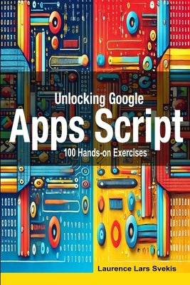 Unlocking Google Apps Script: 100 Hands-on Exercises to Build Automation Skills by Svekis, Laurence Lars