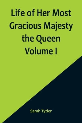 Life of Her Most Gracious Majesty the Queen Volume I by Tytler, Sarah