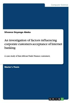An investigation of factors influencing corporate customers acceptance of Internet banking: A case study of East African Trade Finance customers by Abeka, Silvance Onyango