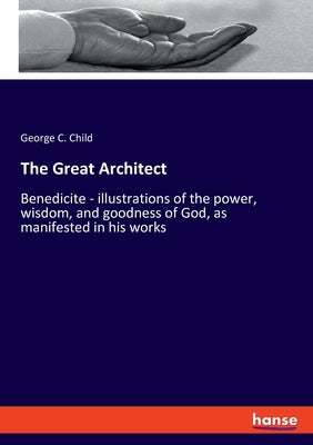 The Great Architect: Benedicite - illustrations of the power, wisdom, and goodness of God, as manifested in his works by Child, George C.