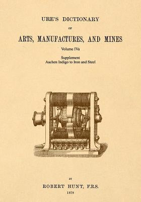 Ure's Dictionary of Arts, Manufactures and Mines; Volume IVa: Supplement - Aachen Indigo to Iron and Steel by Hunt, Robert