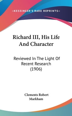 Richard III, His Life And Character: Reviewed In The Light Of Recent Research (1906) by Markham, Clements Robert