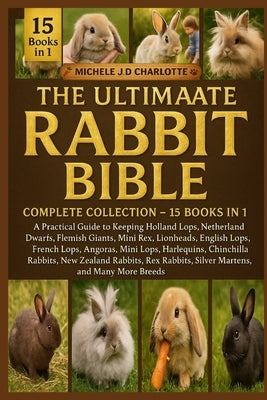 The Ultimate Rabbit Mini Bible: COMPLETE COLLECTION - 15 BOOKS IN 1: A Practical Guide to Keeping Holland Lops, Netherland Dwarfs, Flemish Giants, Min by J. D. Charlotte, Michele