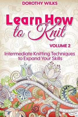 Learn How to Knit Volume 2: Intermediate Knitting Techniques to Expand Your Skills by Wilks, Dorothy