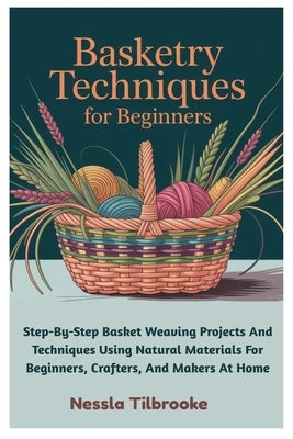 Basketry Techniques For Beginners: Step-By-Step Basket Weaving Projects And Techniques Using Natural Materials For Beginners, Crafters, And Makers At by Tilbrooke, Nessla