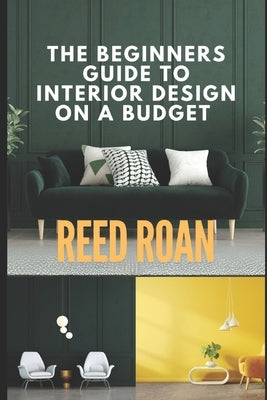 The Beginners Guide To Interior Design On A Budget by Roan, Reed