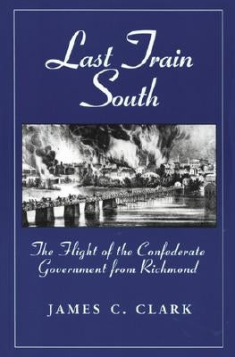 Last Train South: The Flight of the Confederate Government from Richmond by Clark, James C.