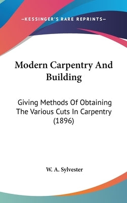 Modern Carpentry And Building: Giving Methods Of Obtaining The Various Cuts In Carpentry (1896) by Sylvester, W. A.