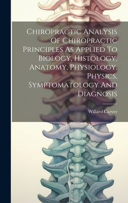 Chiropractic Analysis Of Chiropractic Principles As Applied To Biology, Histology, Anatomy, Physiology, Physics, Symptomatology And Diagnosis by Carver, Willard
