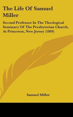 The Life Of Samuel Miller: Second Professor In The Theological Seminary Of The Presbyterian Church, At Princeton, New Jersey (1869) by Miller, Samuel
