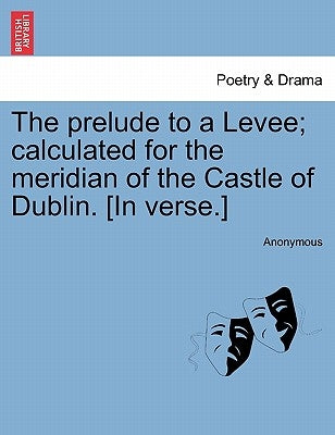The Prelude to a Levee; Calculated for the Meridian of the Castle of Dublin. [in Verse.] by Anonymous