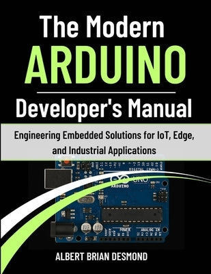 The Modern ARDUINO Developer's Manual: Engineering Embedded Solutions for IoT, Edge, and Industrial Applications by Desmond, Albert Brian