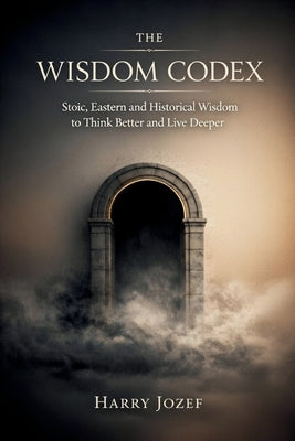 The Wisdom Codex: Stoic, Eastern, And Historical Wisdom To Think Better And Live Deeper by Jozef, Harry