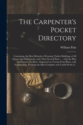 The Carpenter's Pocket Directory: Containing, the Best Methods of Framing Timber Buildings of All Figures and Dimensions, With Their Several Parts ... by Pain, William 1730?-1790?