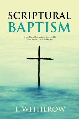 Scriptural Baptism: Its Mode and Subjects as Opposed to the Views of the Anabaptists by Witherow, T.