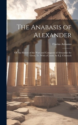 The Anabasis of Alexander: Or, the History of the Wars and Conquests of Alexander the Great, Tr. With a Comm. by E.J. Chinnock by Arrianus, Flavius
