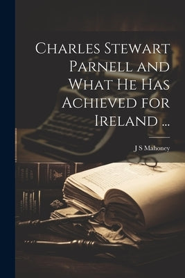 Charles Stewart Parnell and What he has Achieved for Ireland ... by Mahoney, J. S.