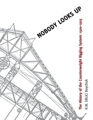 Nobody Looks Up: The History of the Counterweight Rigging System: 1500 to 1925 by Boychuk, R. W.