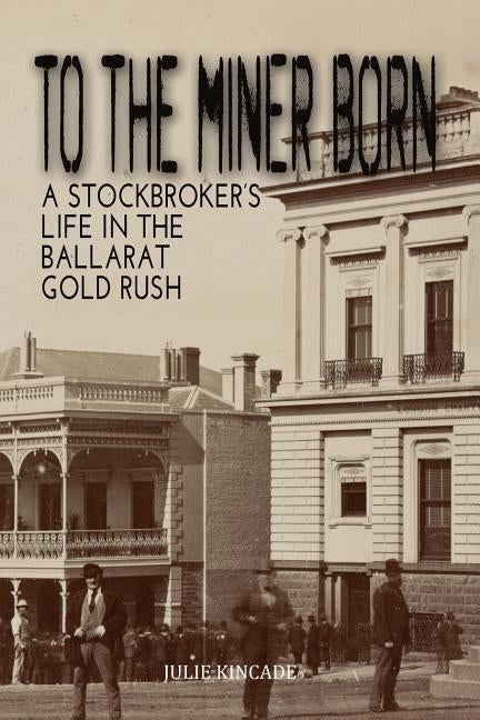 To the Miner Born: A Stockbroker's Life in the Ballarat Gold Rush by Kincade, Julie