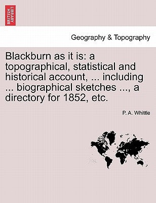 Blackburn as It Is: A Topographical, Statistical and Historical Account, ... Including ... Biographical Sketches ..., a Directory for 1852, Etc. by Whittle, P. A.