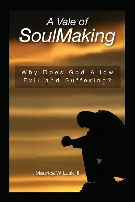 A Vale of Soul Making: Why Does God Allow Evil and Suffering? by Lusk III, Maurice W.