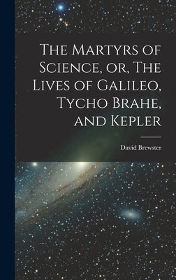 The Martyrs of Science, or, The Lives of Galileo, Tycho Brahe, and Kepler by Brewster, David
