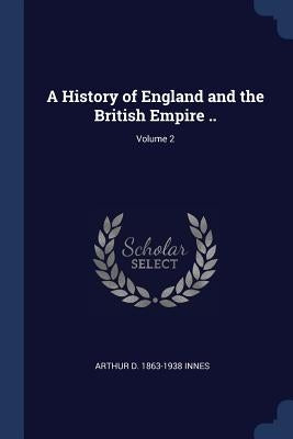 A History of England and the British Empire ..; Volume 2 by Innes, Arthur D. 1863-1938