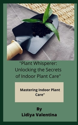 "Plant Whisperer: Unlocking the Secrets of Indoor Plant Care" Mastering Indoor Plant Care" by Valentina, Lidiya