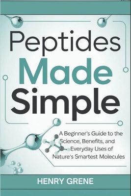 Peptides Made Simple: A Beginner's Guide to the Science, Benefits, and Everyday Uses of Nature's Smartest Molecules. by Grene, Henry