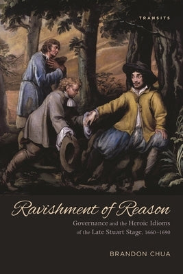 Ravishment of Reason: Governance and the Heroic Idioms of the Late Stuart Stage, 1660-1690 by Chua, Brandon