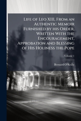 Life of Leo XIII, From an Authentic Memoir Furnished by his Order, Written With the Encouragement, Approbation and Blessing of His Holiness the Pope: by O'Reilly, Bernard