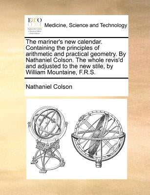 The Mariner's New Calendar. Containing the Principles of Arithmetic and Practical Geometry. by Nathaniel Colson. the Whole Revis'd and Adjusted to the by Colson, Nathaniel