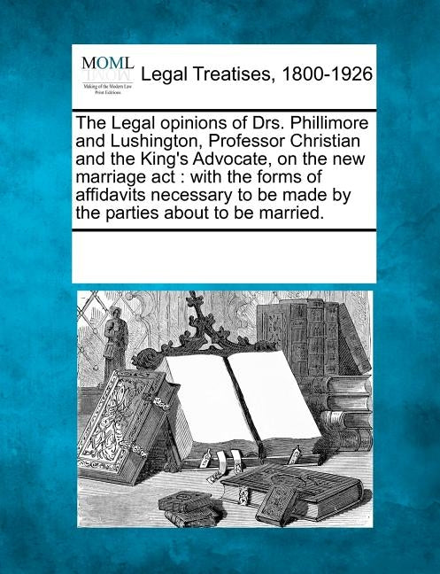 The Legal Opinions of Drs. Phillimore and Lushington, Professor Christian and the King's Advocate, on the New Marriage ACT: With the Forms of Affidavi by Multiple Contributors