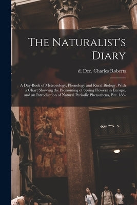 The Naturalist's Diary: a Day-book of Meteorology, Phenology and Rural Biology. With a Chart Showing the Blossoming of Spring Flowers in Europ by Roberts, Charles D. Dec 31