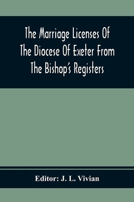 The Marriage Licenses Of The Diocese Of Exeter From The Bishop'S Registers by L. Vivian, J.