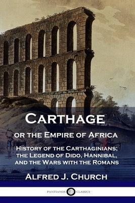 Carthage or the Empire of Africa: History of the Carthaginians; the Legend of Dido, Hannibal, and the Wars with the Romans by Church, Alfred J.
