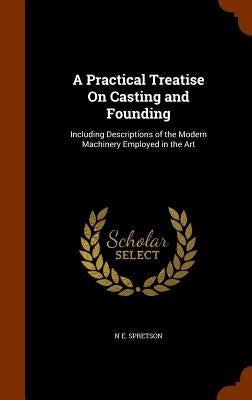 A Practical Treatise On Casting and Founding: Including Descriptions of the Modern Machinery Employed in the Art by Spretson, N. E.