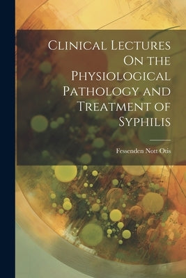 Clinical Lectures On the Physiological Pathology and Treatment of Syphilis by Otis, Fessenden Nott
