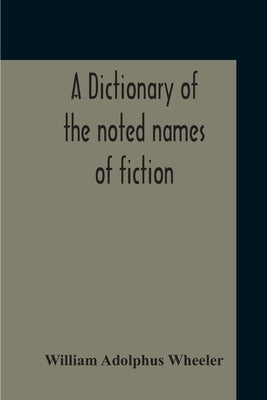 A Dictionary Of The Noted Names Of Fiction; Including Also Familiar Pseudonyms, Surnames, Bestowed On Eminent Men, And Analogus Popular Appellations O by Adolphus Wheeler, William